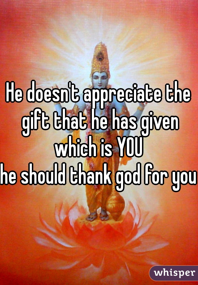 He doesn't appreciate the gift that he has given which is YOU 
he should thank god for you