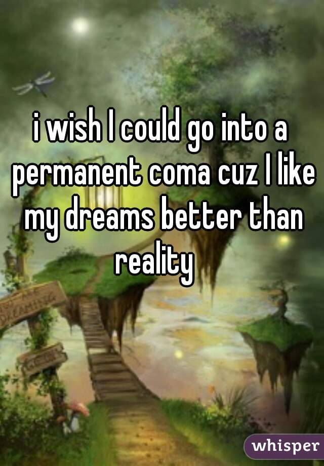 i wish I could go into a permanent coma cuz I like my dreams better than reality   