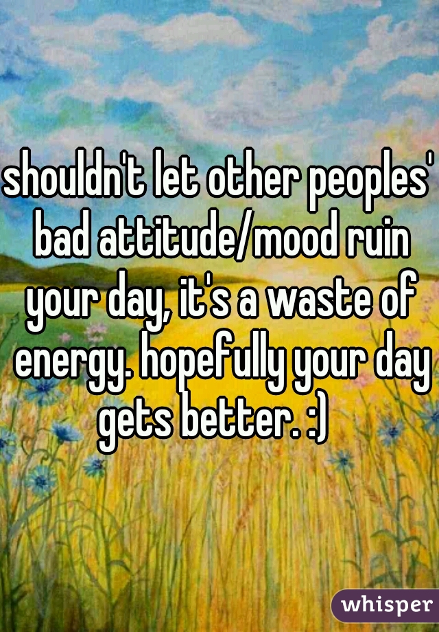 shouldn't let other peoples' bad attitude/mood ruin your day, it's a waste of energy. hopefully your day gets better. :)  