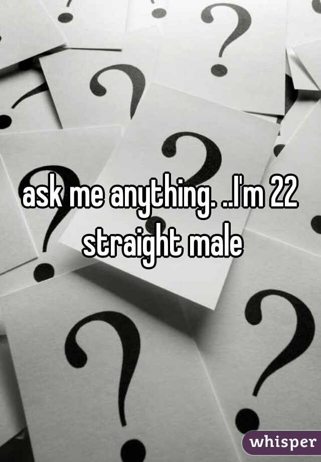 ask me anything. ..I'm 22 straight male