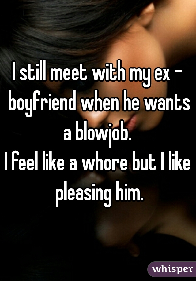 I still meet with my ex - boyfriend when he wants a blowjob. 

I feel like a whore but I like pleasing him.