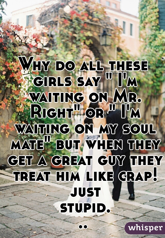 Why do all these girls say " I'm waiting on Mr. Right" or " I'm waiting on my soul mate" but when they get a great guy they treat him like crap! just stupid...