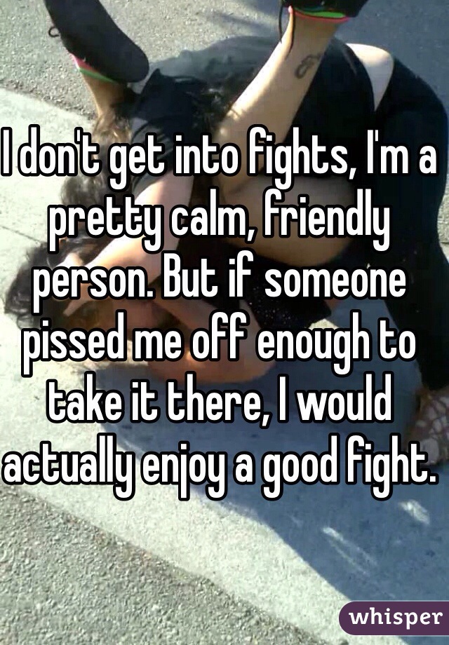 I don't get into fights, I'm a pretty calm, friendly person. But if someone pissed me off enough to take it there, I would actually enjoy a good fight. 
