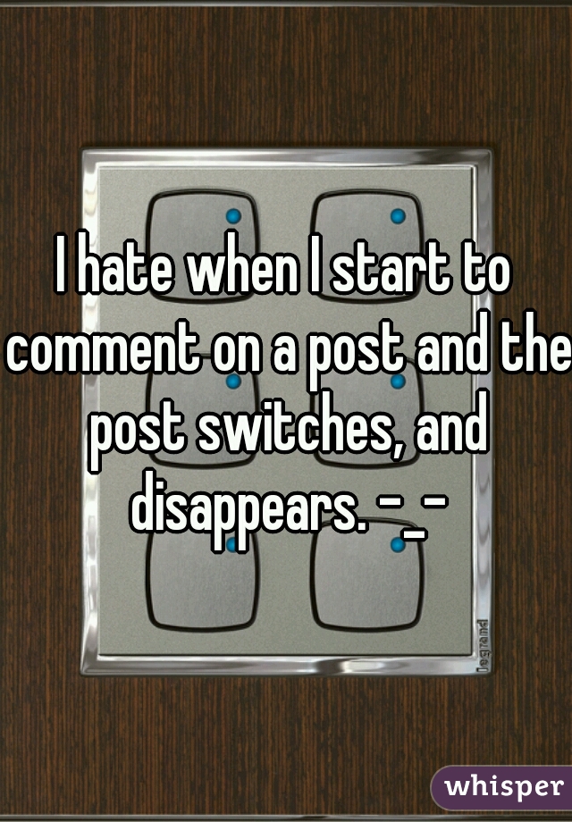 I hate when I start to comment on a post and the post switches, and disappears. -_-
