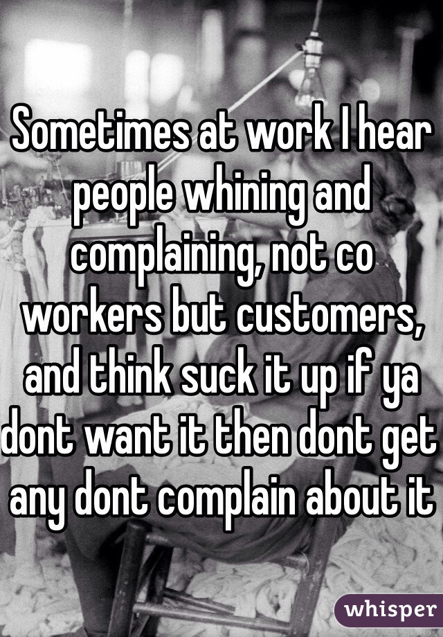 Sometimes at work I hear people whining and complaining, not co workers but customers, and think suck it up if ya dont want it then dont get any dont complain about it