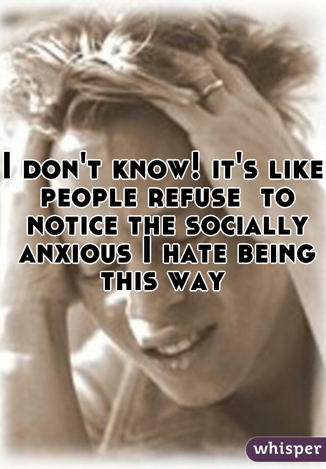 I don't know! it's like people refuse  to notice the socially anxious I hate being this way 
