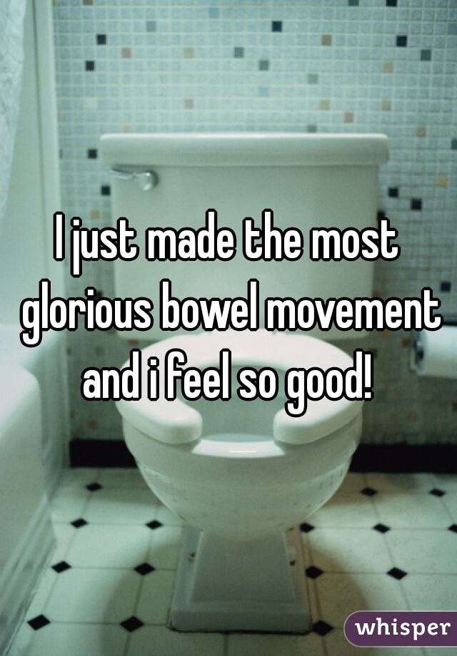 I just made the most glorious bowel movement and i feel so good! 