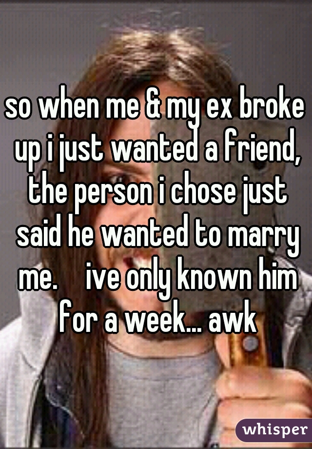 so when me & my ex broke up i just wanted a friend, the person i chose just said he wanted to marry me. 😳 ive only known him for a week... awk