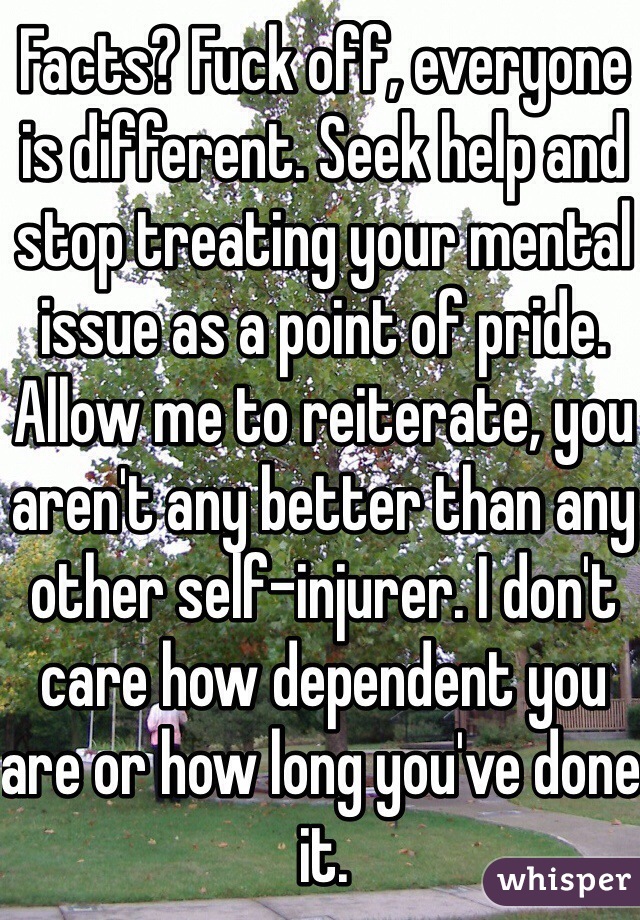 Facts? Fuck off, everyone is different. Seek help and stop treating your mental issue as a point of pride. Allow me to reiterate, you aren't any better than any other self-injurer. I don't care how dependent you are or how long you've done it.