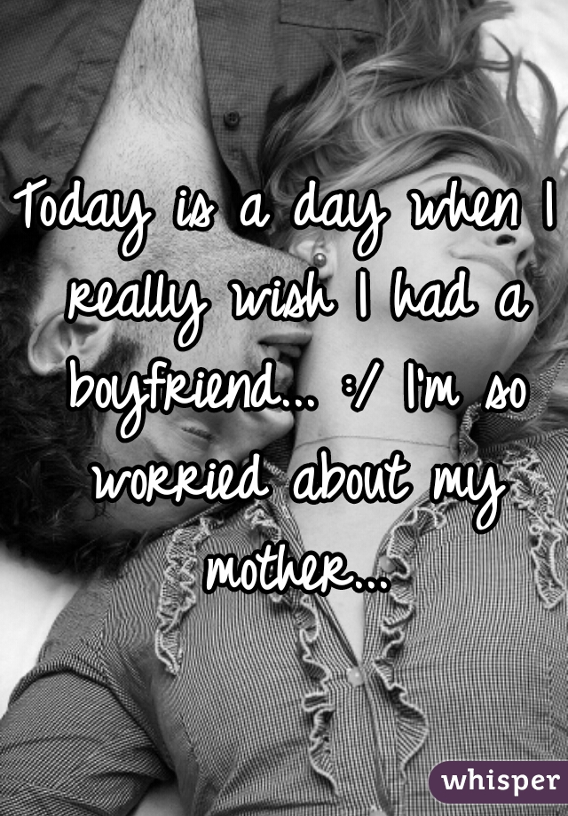 Today is a day when I really wish I had a boyfriend... :/ I'm so worried about my mother...