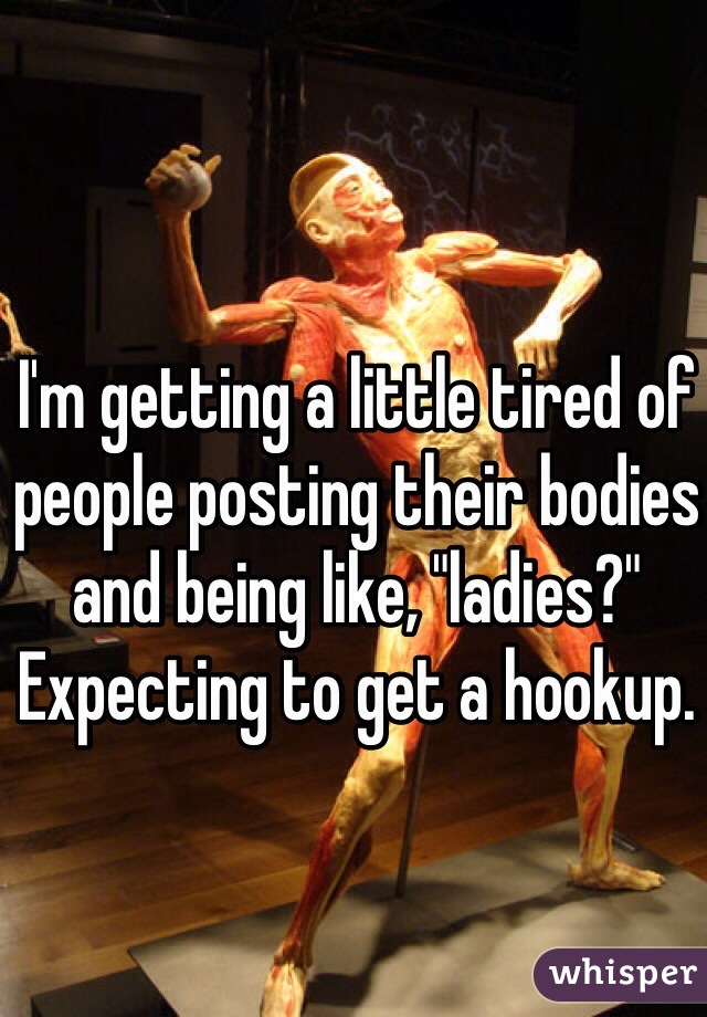 I'm getting a little tired of people posting their bodies and being like, "ladies?" Expecting to get a hookup.