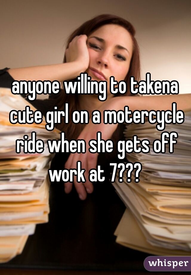 anyone willing to takena cute girl on a motercycle ride when she gets off work at 7??? 