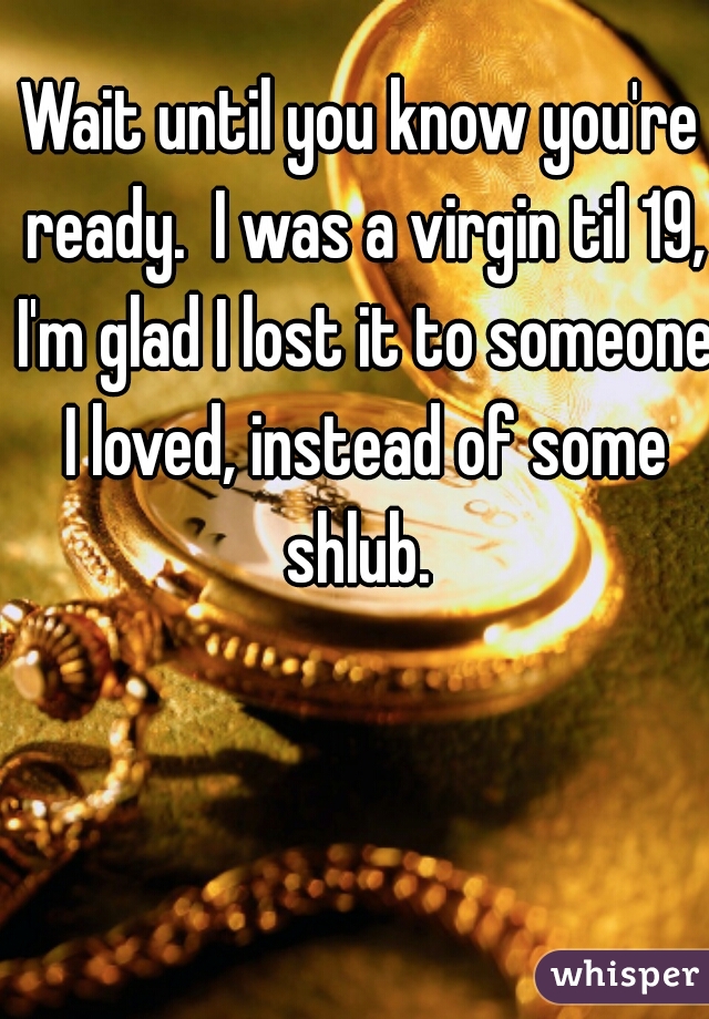 Wait until you know you're ready.  I was a virgin til 19, I'm glad I lost it to someone I loved, instead of some shlub. 
