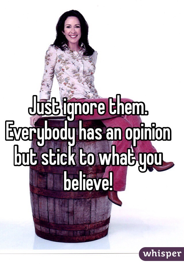 Just ignore them. Everybody has an opinion but stick to what you believe!