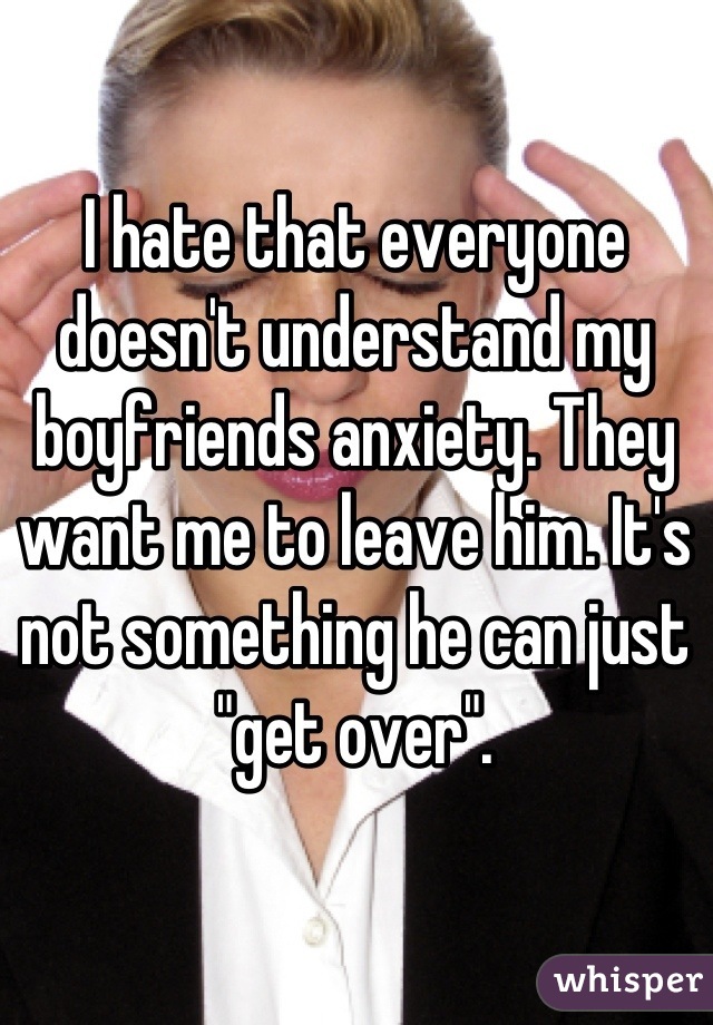 I hate that everyone doesn't understand my boyfriends anxiety. They want me to leave him. It's not something he can just "get over".