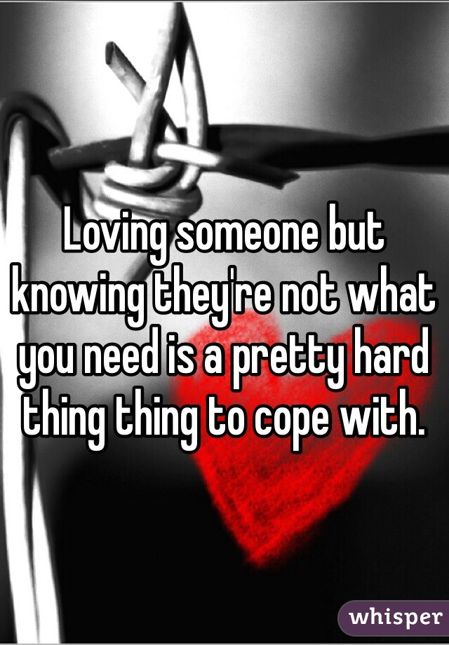 Loving someone but knowing they're not what you need is a pretty hard thing thing to cope with.