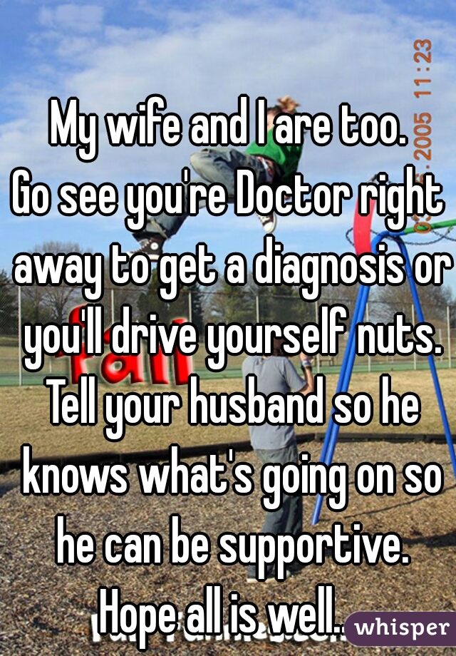 My wife and I are too.
Go see you're Doctor right away to get a diagnosis or you'll drive yourself nuts. Tell your husband so he knows what's going on so he can be supportive.
Hope all is well...