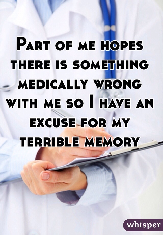 Part of me hopes there is something medically wrong with me so I have an excuse for my terrible memory