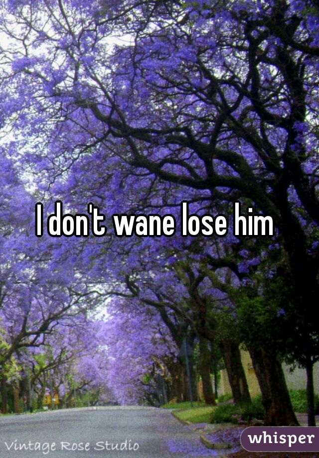I don't wane lose him 