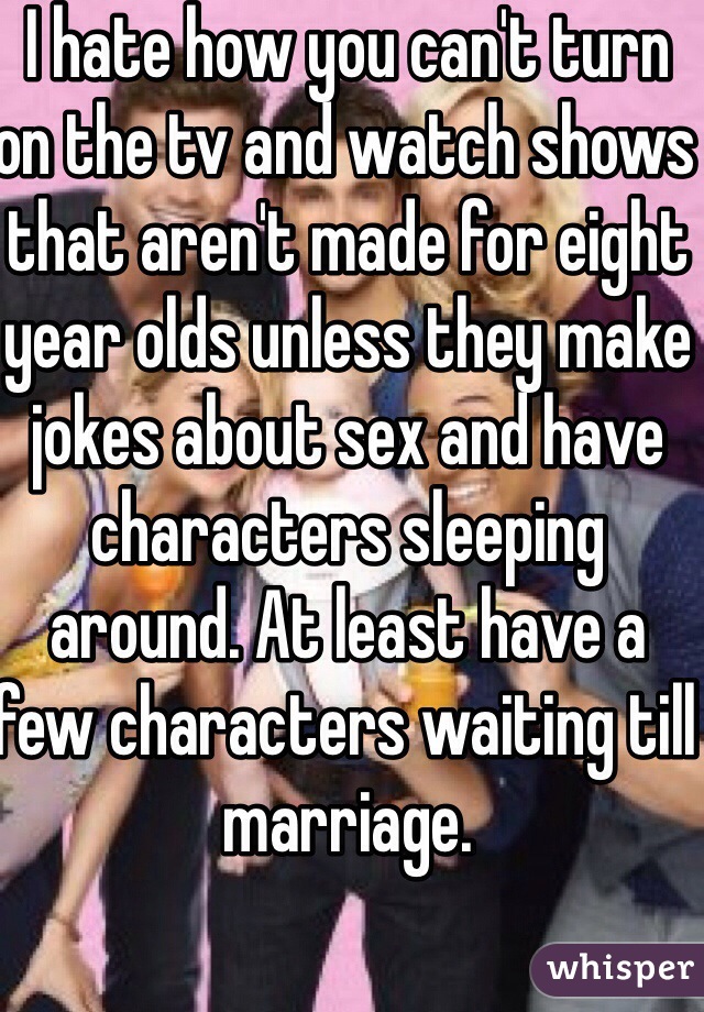 I hate how you can't turn on the tv and watch shows that aren't made for eight year olds unless they make jokes about sex and have characters sleeping around. At least have a few characters waiting till marriage.