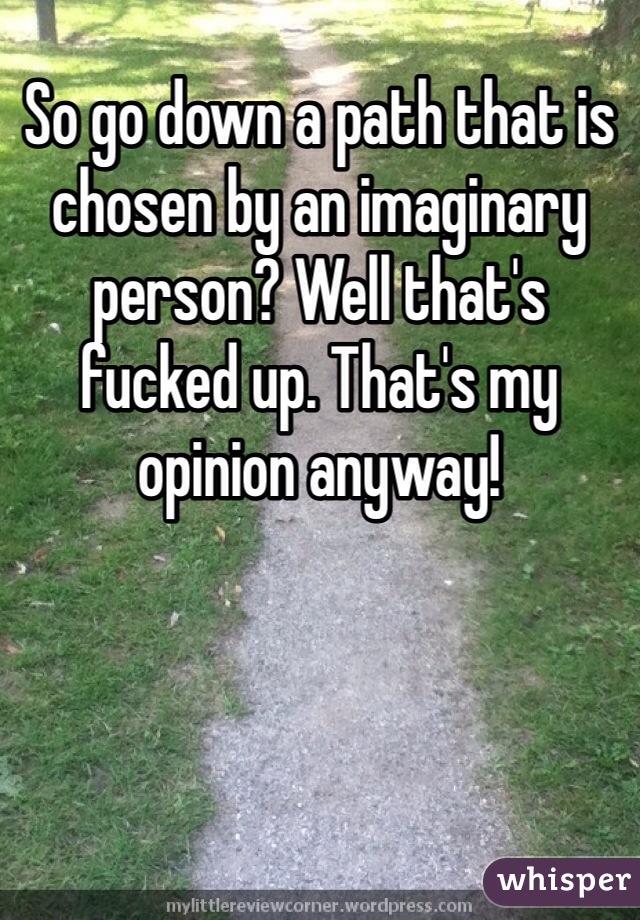 So go down a path that is chosen by an imaginary person? Well that's fucked up. That's my opinion anyway!