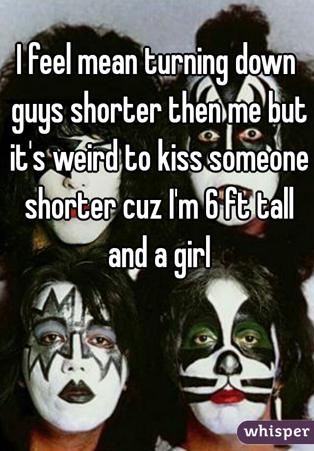 I feel mean turning down guys shorter then me but it's weird to kiss someone shorter cuz I'm 6 ft tall and a girl