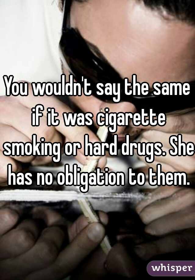 You wouldn't say the same if it was cigarette smoking or hard drugs. She has no obligation to them.