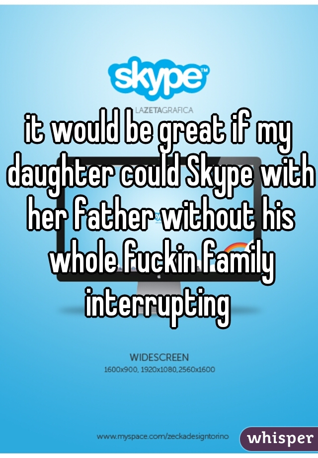 it would be great if my daughter could Skype with her father without his whole fuckin family interrupting 