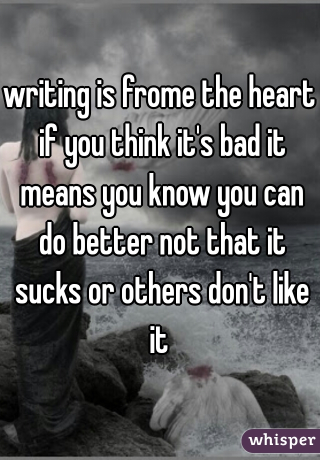 writing is frome the heart if you think it's bad it means you know you can do better not that it sucks or others don't like it 