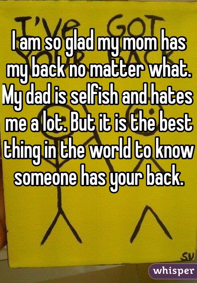 I am so glad my mom has my back no matter what. My dad is selfish and hates me a lot. But it is the best thing in the world to know someone has your back.