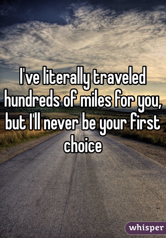 I've literally traveled hundreds of miles for you, but I'll never be your first choice 