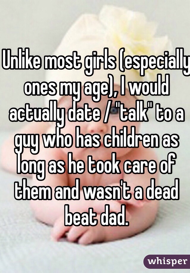 Unlike most girls (especially ones my age), I would actually date / "talk" to a guy who has children as long as he took care of them and wasn't a dead beat dad. 