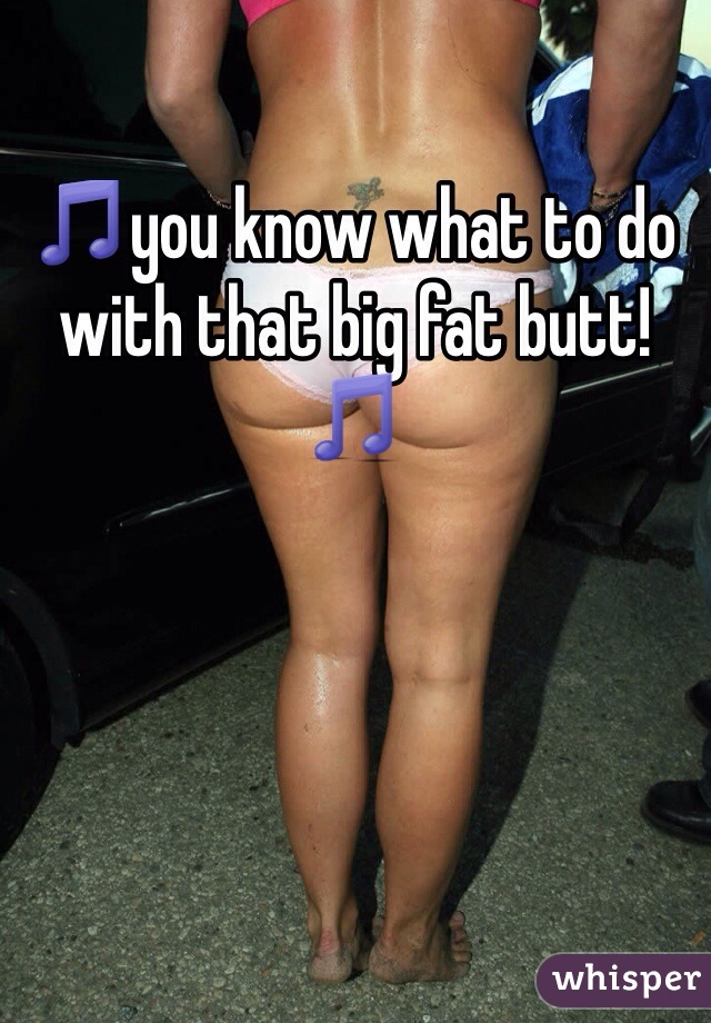 🎵you know what to do with that big fat butt!🎵