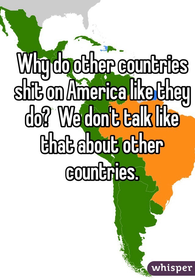 Why do other countries shit on America like they do?  We don't talk like that about other countries.  