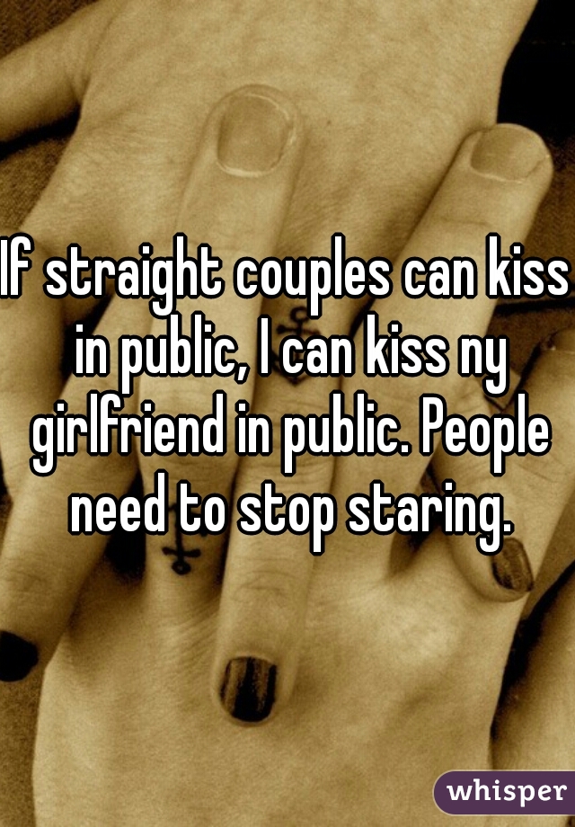 If straight couples can kiss in public, I can kiss ny girlfriend in public. People need to stop staring.