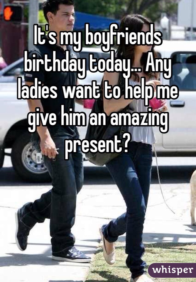 It's my boyfriends birthday today... Any ladies want to help me give him an amazing present?