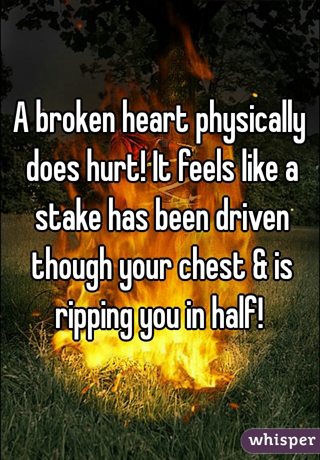 A broken heart physically does hurt! It feels like a stake has been driven though your chest & is ripping you in half! 
