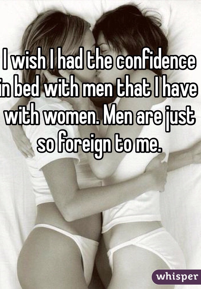 I wish I had the confidence in bed with men that I have with women. Men are just so foreign to me. 