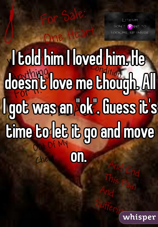 I told him I loved him. He doesn't love me though. All I got was an "ok". Guess it's time to let it go and move on. 