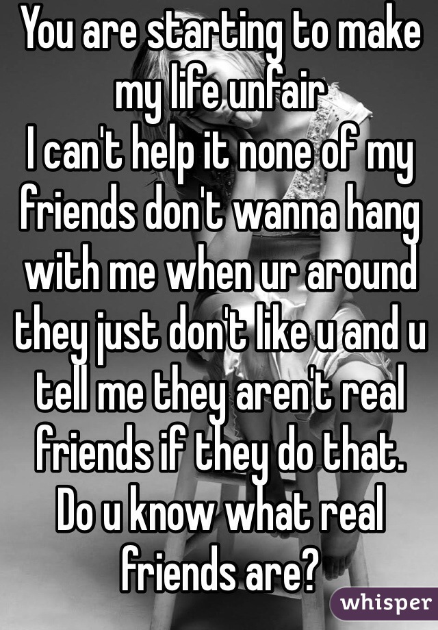 You are starting to make my life unfair
I can't help it none of my friends don't wanna hang with me when ur around they just don't like u and u tell me they aren't real friends if they do that.
Do u know what real friends are?