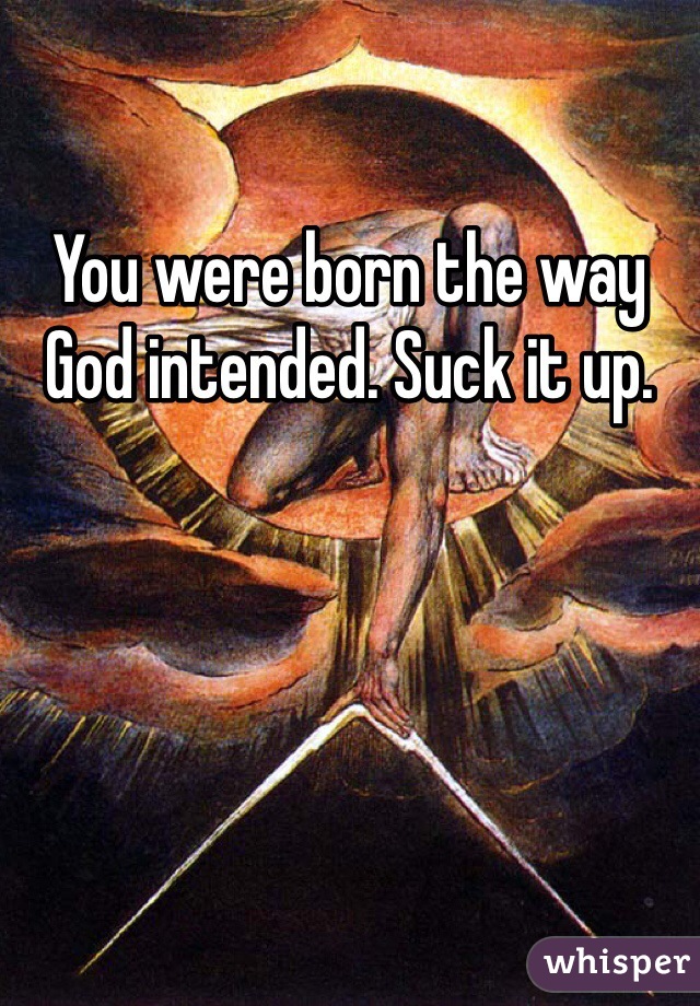 You were born the way God intended. Suck it up. 