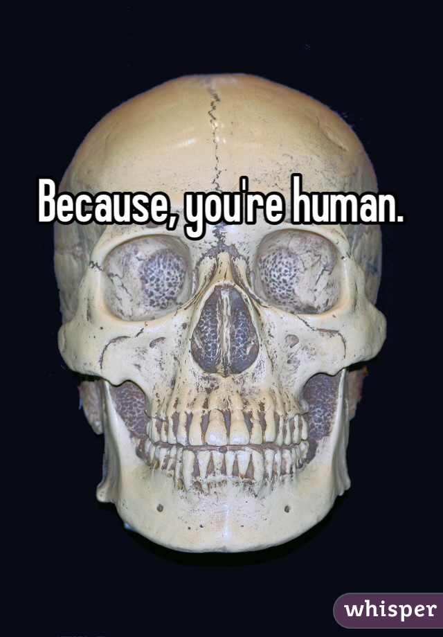 Because, you're human.
