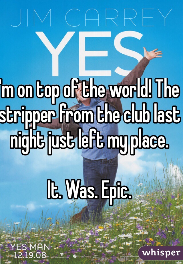 I'm on top of the world! The stripper from the club last night just left my place. 

It. Was. Epic. 