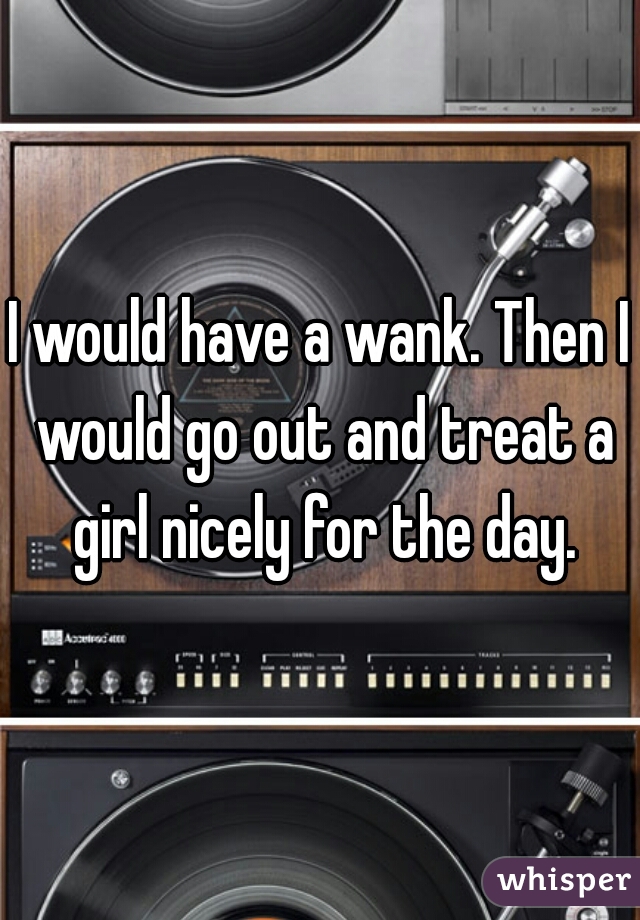 I would have a wank. Then I would go out and treat a girl nicely for the day.