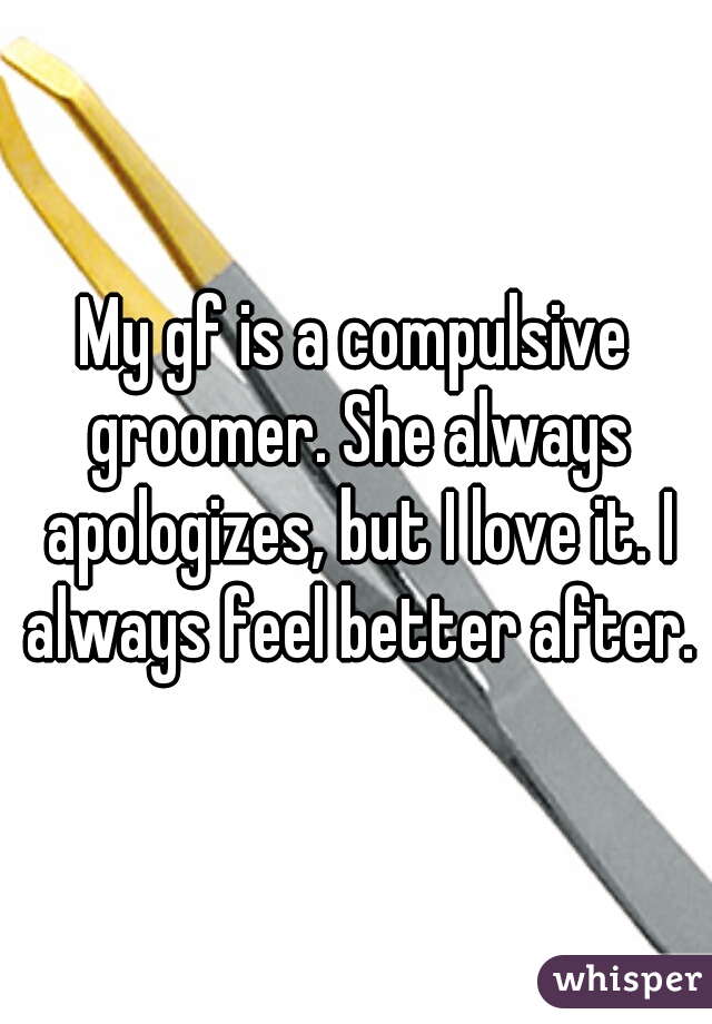 My gf is a compulsive groomer. She always apologizes, but I love it. I always feel better after.