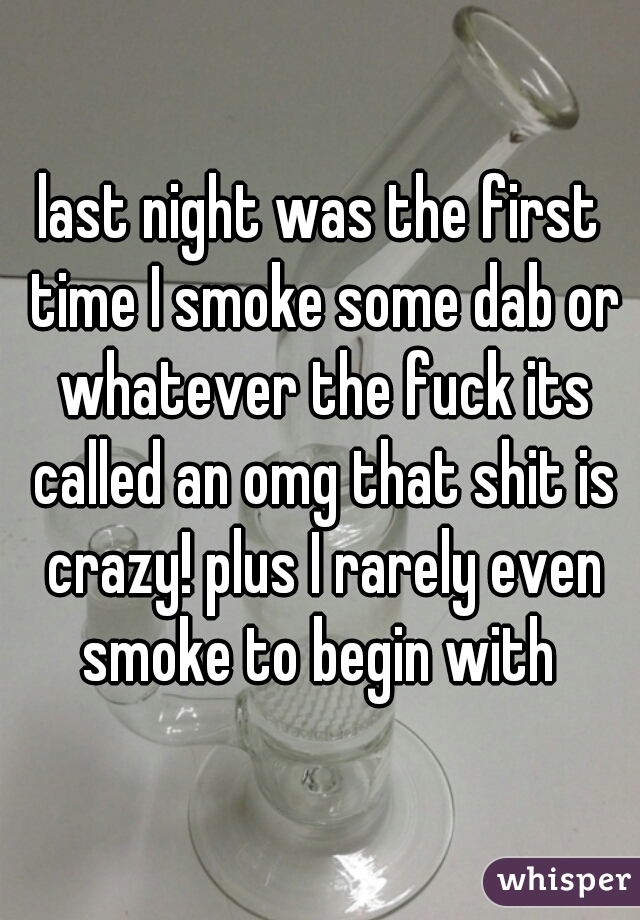 last night was the first time I smoke some dab or whatever the fuck its called an omg that shit is crazy! plus I rarely even smoke to begin with 