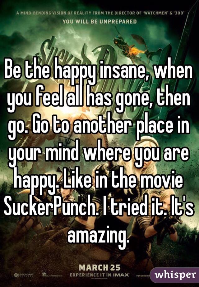 Be the happy insane, when you feel all has gone, then go. Go to another place in your mind where you are happy. Like in the movie SuckerPunch. I tried it. It's amazing.