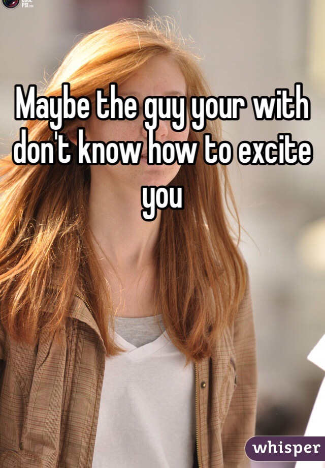 Maybe the guy your with don't know how to excite you 