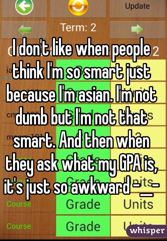 I don't like when people think I'm so smart just because I'm asian. I'm not dumb but I'm not that smart. And then when they ask what my GPA is, it's just so awkward -__-