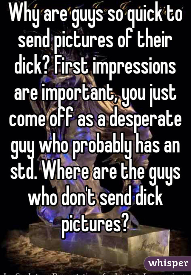 Why are guys so quick to send pictures of their dick? First impressions are important, you just come off as a desperate guy who probably has an std. Where are the guys who don't send dick pictures?